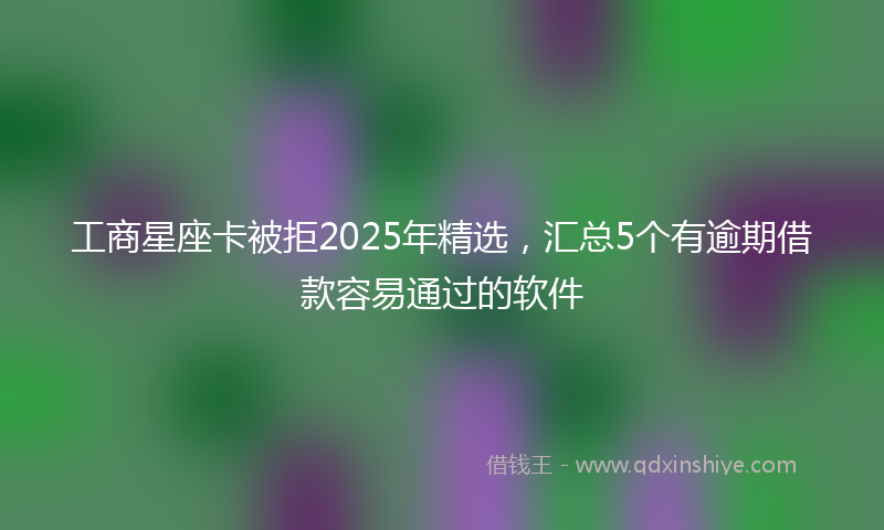 工商星座卡被拒2025年精选，汇总5个有逾期借款容易通过的软件