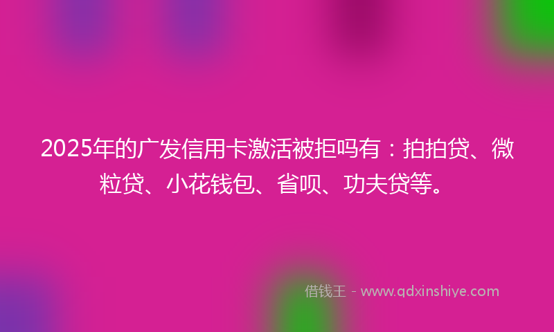 2025年的广发信用卡激活被拒吗有：拍拍贷、微粒贷、小花钱包、省呗、功夫贷等。