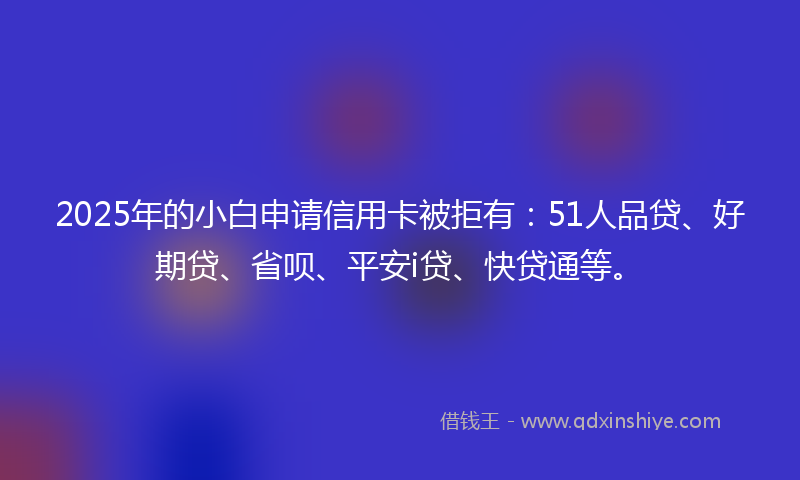 2025年的小白申请信用卡被拒有：51人品贷、好期贷、省呗、平安i贷、快贷通等。