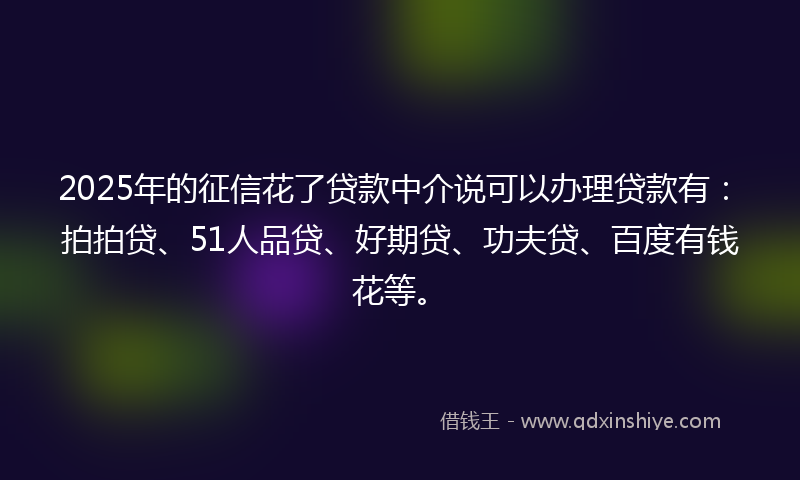 2025年的征信花了贷款中介说可以办理贷款有：拍拍贷、51人品贷、好期贷、功夫贷、百度有钱花等。