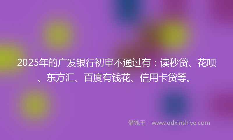 2025年的广发银行初审不通过有：读秒贷、花呗、东方汇、百度有钱花、信用卡贷等。