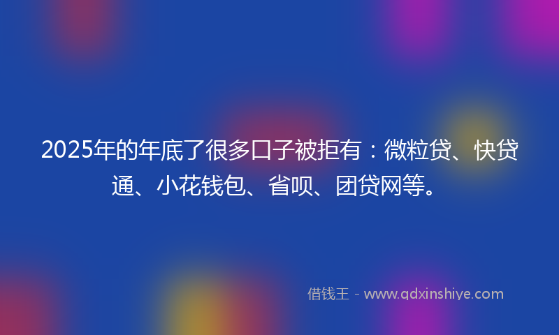 2025年的年底了很多口子被拒有：微粒贷、快贷通、小花钱包、省呗、团贷网等。