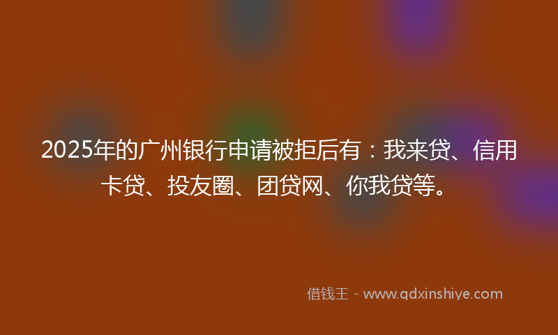 2025年的广州银行申请被拒后有：我来贷、信用卡贷、投友圈、团贷网、你我贷等。