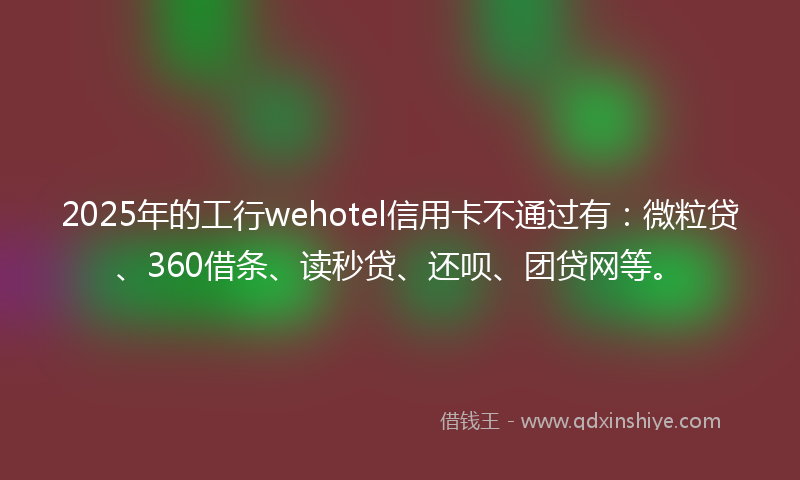 2025年的工行wehotel信用卡不通过有：微粒贷、360借条、读秒贷、还呗、团贷网等。