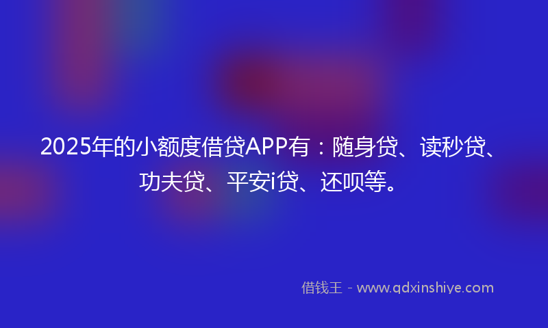 2025年的小额度借贷APP有：随身贷、读秒贷、功夫贷、平安i贷、还呗等。