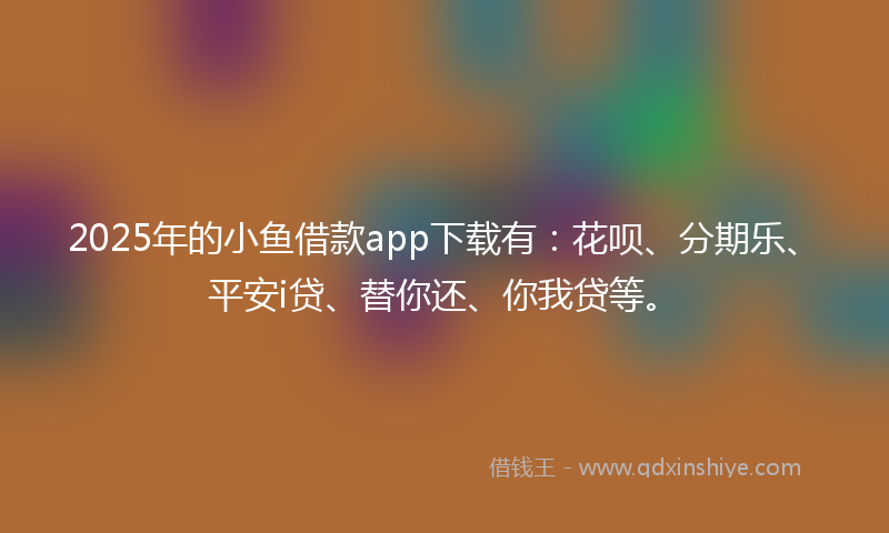 2025年的小鱼借款app下载有：花呗、分期乐、平安i贷、替你还、你我贷等。