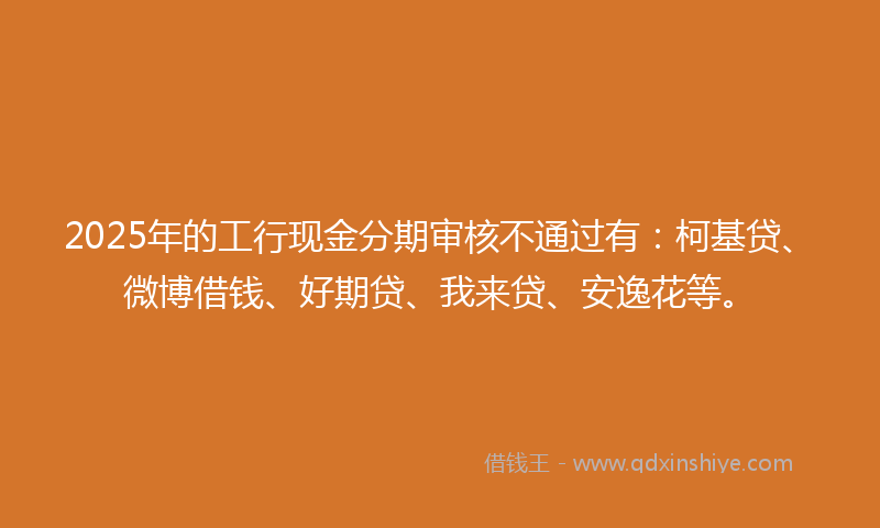 2025年的工行现金分期审核不通过有：柯基贷、微博借钱、好期贷、我来贷、安逸花等。