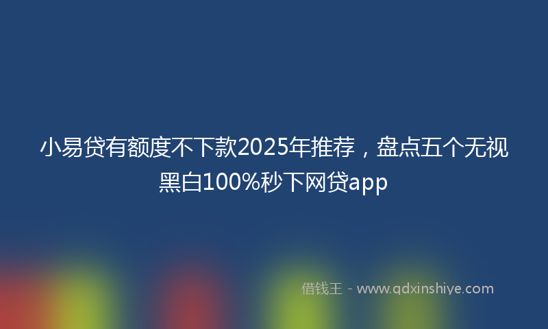 小易贷有额度不下款2025年推荐，盘点五个无视黑白100%秒下网贷app