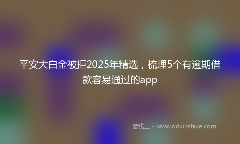 平安大白金被拒2025年精选，梳理5个有逾期借款容易通过的app