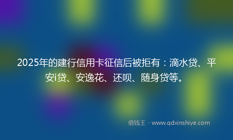 2025年的建行信用卡征信后被拒有：滴水贷、平安i贷、安逸花、还呗、随身贷等。