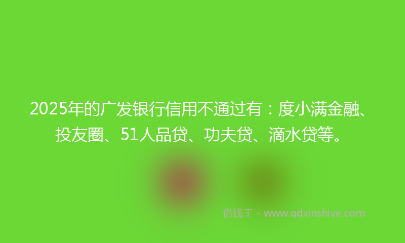 2025年的广发银行信用不通过有：度小满金融、投友圈、51人品贷、功夫贷、滴水贷等。
