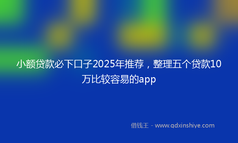 小额贷款必下口子2025年推荐，整理五个贷款10万比较容易的app