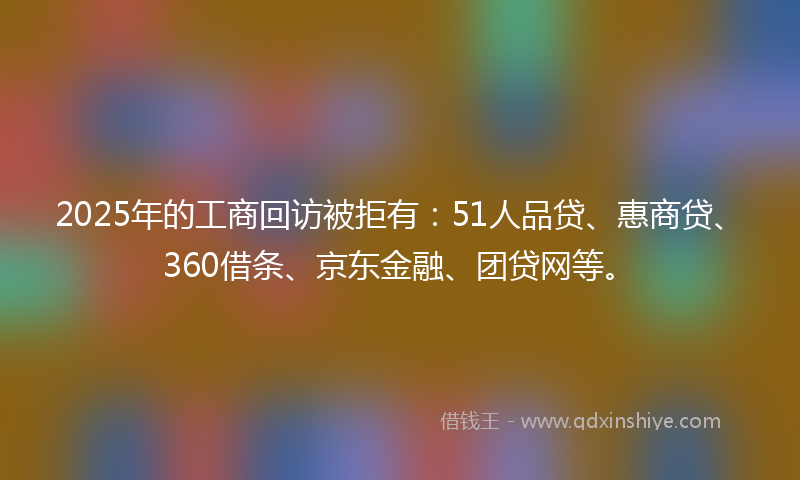 2025年的工商回访被拒有：51人品贷、惠商贷、360借条、京东金融、团贷网等。