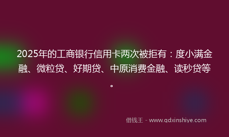 2025年的工商银行信用卡两次被拒有：度小满金融、微粒贷、好期贷、中原消费金融、读秒贷等。