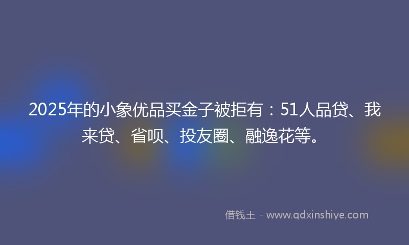 2025年的小象优品买金子被拒有：51人品贷、我来贷、省呗、投友圈、融逸花等。