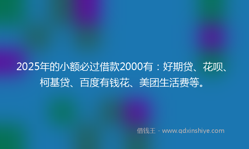 2025年的小额必过借款2000有：好期贷、花呗、柯基贷、百度有钱花、美团生活费等。