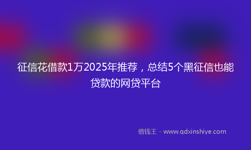 征信花借款1万2025年推荐，总结5个黑征信也能贷款的网贷平台