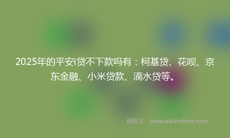 2025年的平安i贷不下款吗有：柯基贷、花呗、京东金融、小米贷款、滴水贷等。