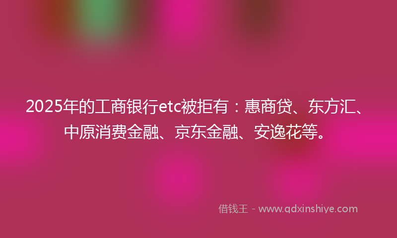 2025年的工商银行etc被拒有：惠商贷、东方汇、中原消费金融、京东金融、安逸花等。