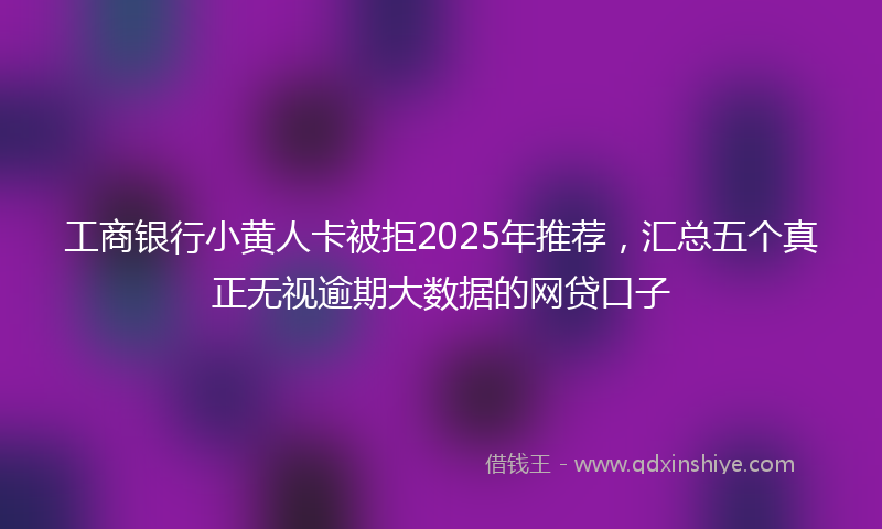 工商银行小黄人卡被拒2025年推荐，汇总五个真正无视逾期大数据的网贷口子