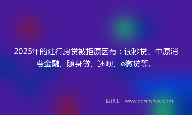2025年的建行房贷被拒原因有：读秒贷、中原消费金融、随身贷、还呗、e微贷等。
