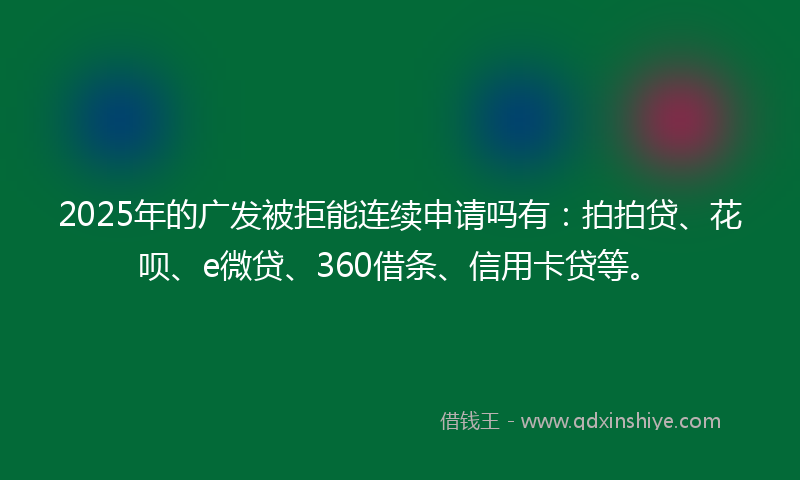 2025年的广发被拒能连续申请吗有：拍拍贷、花呗、e微贷、360借条、信用卡贷等。