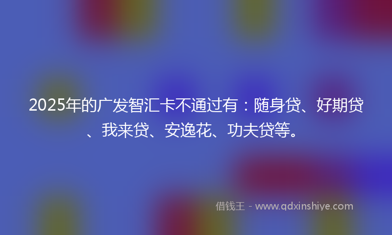 2025年的广发智汇卡不通过有：随身贷、好期贷、我来贷、安逸花、功夫贷等。