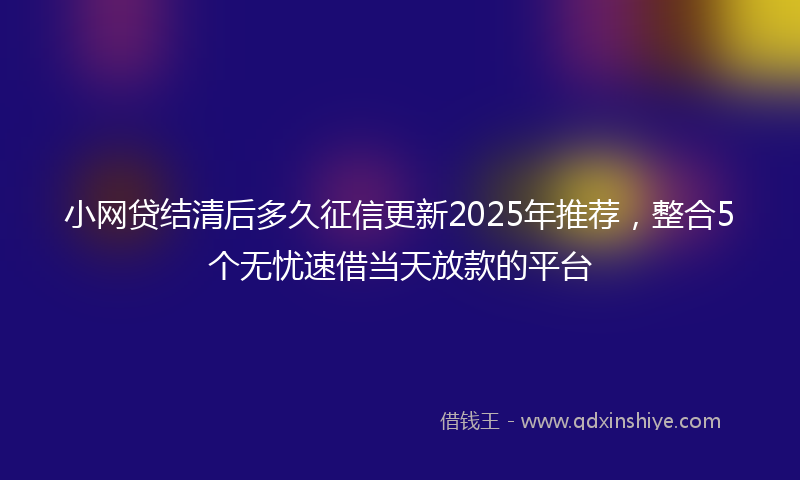 小网贷结清后多久征信更新2025年推荐，整合5个无忧速借当天放款的平台