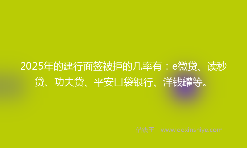 2025年的建行面签被拒的几率有：e微贷、读秒贷、功夫贷、平安口袋银行、洋钱罐等。