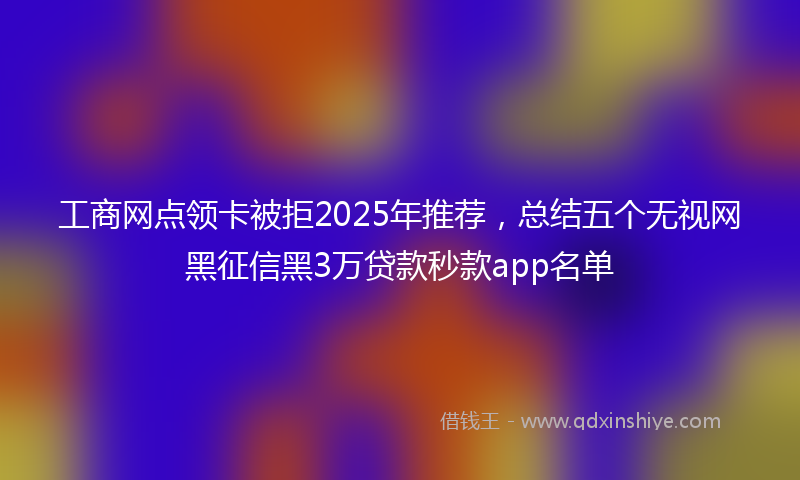 工商网点领卡被拒2025年推荐，总结五个无视网黑征信黑3万贷款秒款app名单