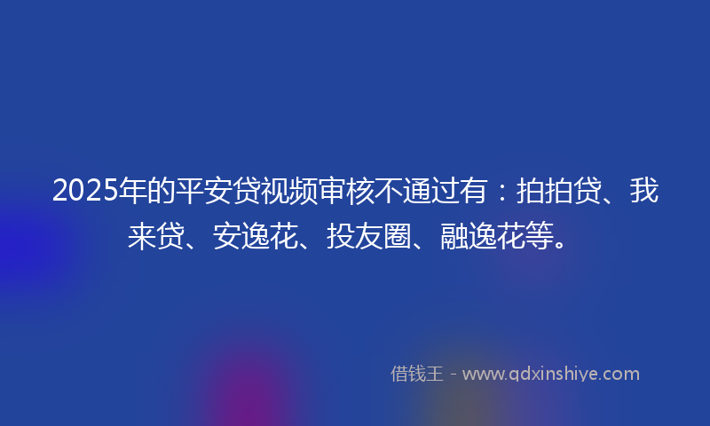 2025年的平安贷视频审核不通过有：拍拍贷、我来贷、安逸花、投友圈、融逸花等。