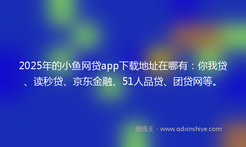 2025年的小鱼网贷app下载地址在哪有：你我贷、读秒贷、京东金融、51人品贷、团贷网等。