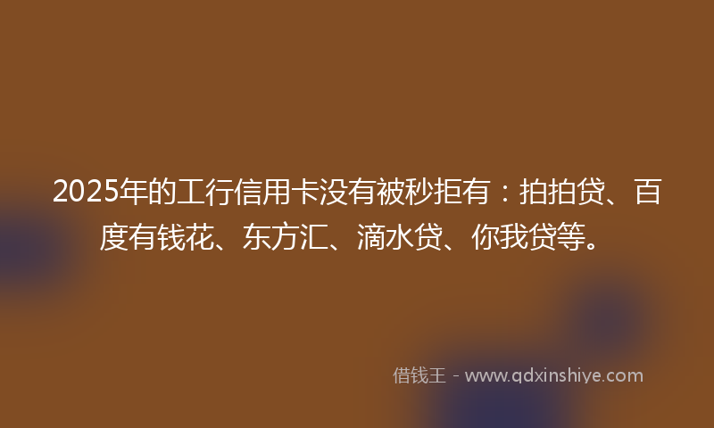 2025年的工行信用卡没有被秒拒有：拍拍贷、百度有钱花、东方汇、滴水贷、你我贷等。