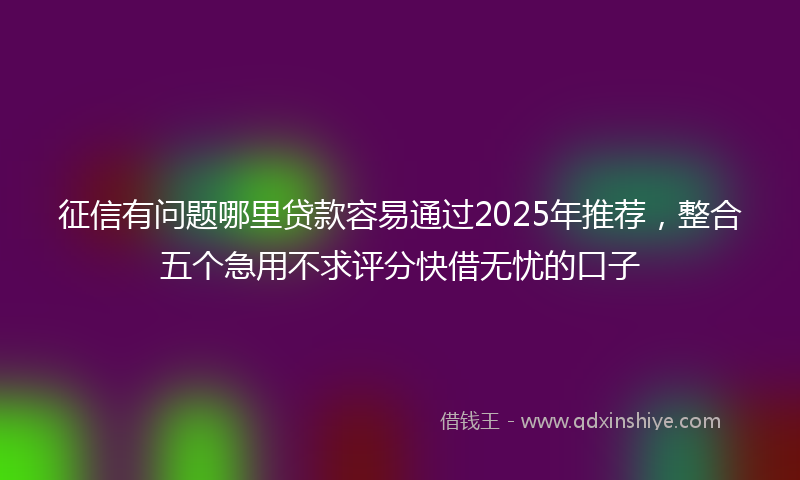 征信有问题哪里贷款容易通过2025年推荐，整合五个急用不求评分快借无忧的口子