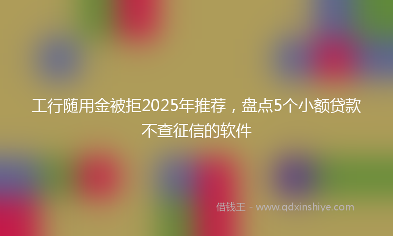 工行随用金被拒2025年推荐，盘点5个小额贷款不查征信的软件