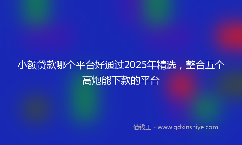 小额贷款哪个平台好通过2025年精选，整合五个高炮能下款的平台