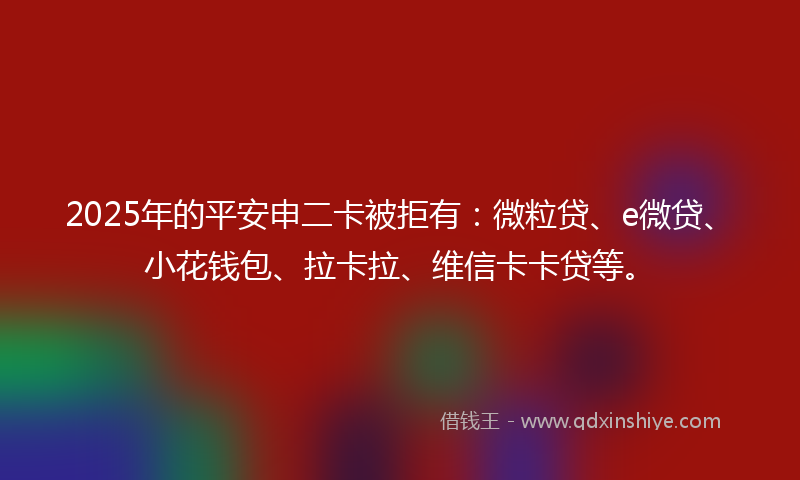 2025年的平安申二卡被拒有：微粒贷、e微贷、小花钱包、拉卡拉、维信卡卡贷等。