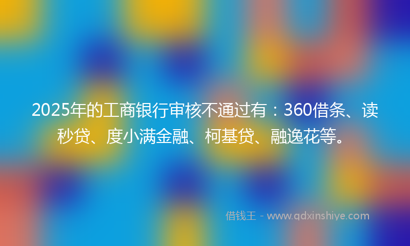 2025年的工商银行审核不通过有：360借条、读秒贷、度小满金融、柯基贷、融逸花等。