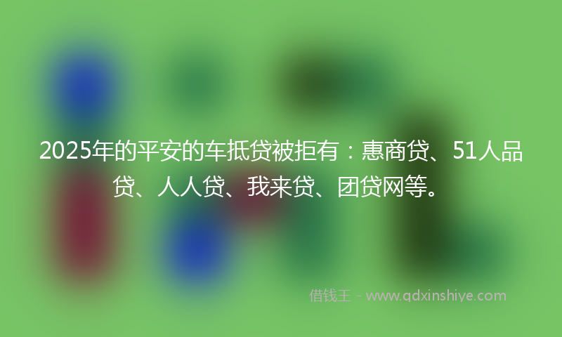 2025年的平安的车抵贷被拒有：惠商贷、51人品贷、人人贷、我来贷、团贷网等。