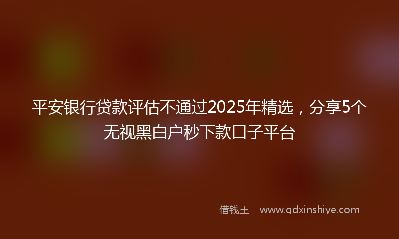 平安银行贷款评估不通过2025年精选，分享5个无视黑白户秒下款口子平台