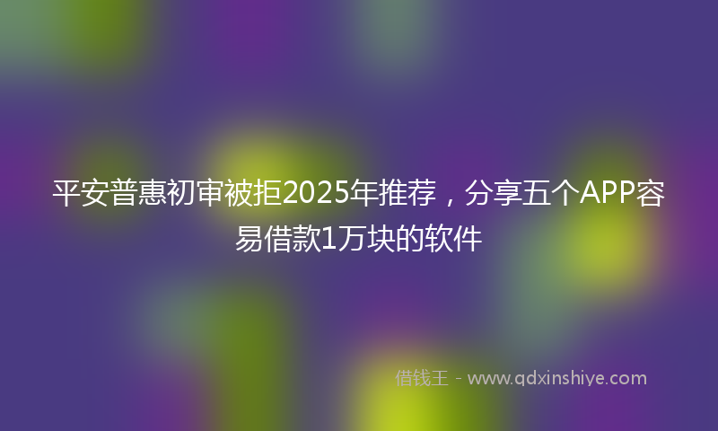 平安普惠初审被拒2025年推荐，分享五个APP容易借款1万块的软件