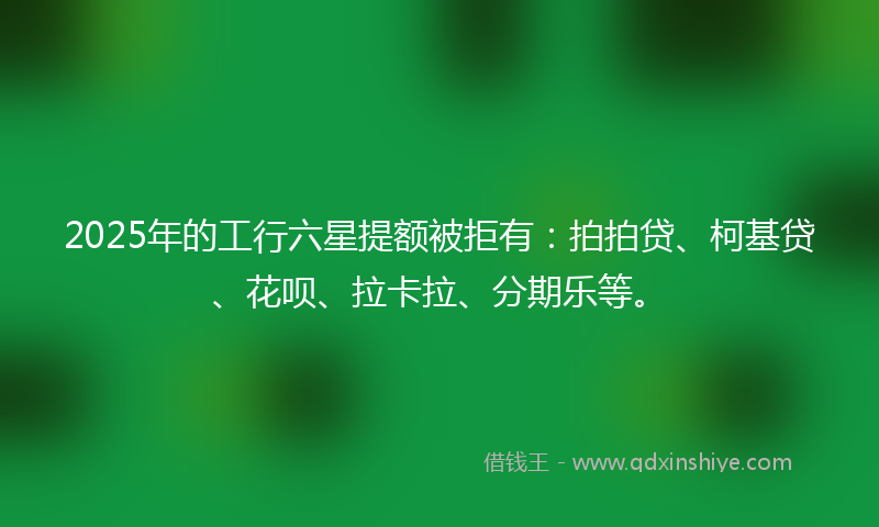 2025年的工行六星提额被拒有：拍拍贷、柯基贷、花呗、拉卡拉、分期乐等。