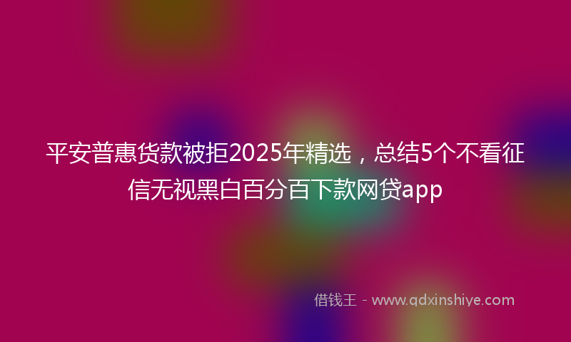 平安普惠货款被拒2025年精选，总结5个不看征信无视黑白百分百下款网贷app