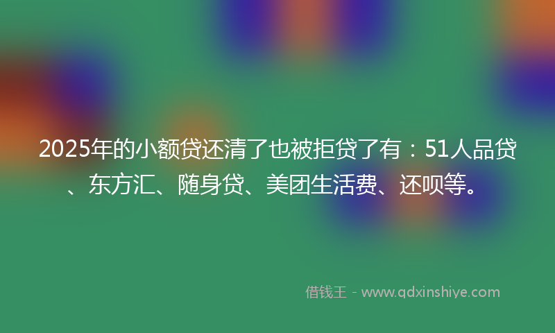 2025年的小额贷还清了也被拒贷了有：51人品贷、东方汇、随身贷、美团生活费、还呗等。