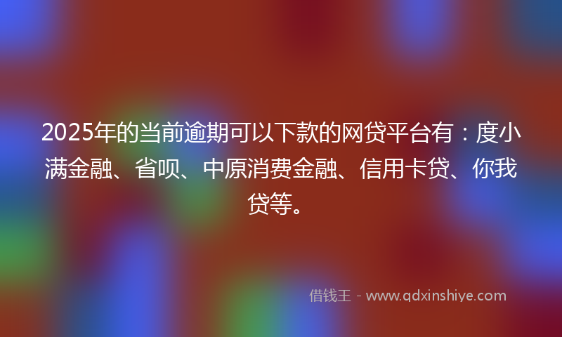 2025年的当前逾期可以下款的网贷平台有：度小满金融、省呗、中原消费金融、信用卡贷、你我贷等。