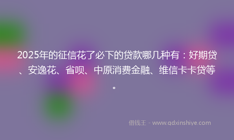 2025年的征信花了必下的贷款哪几种有：好期贷、安逸花、省呗、中原消费金融、维信卡卡贷等。