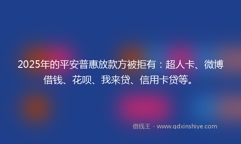2025年的平安普惠放款方被拒有：超人卡、微博借钱、花呗、我来贷、信用卡贷等。