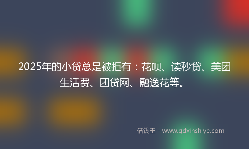 2025年的小贷总是被拒有：花呗、读秒贷、美团生活费、团贷网、融逸花等。