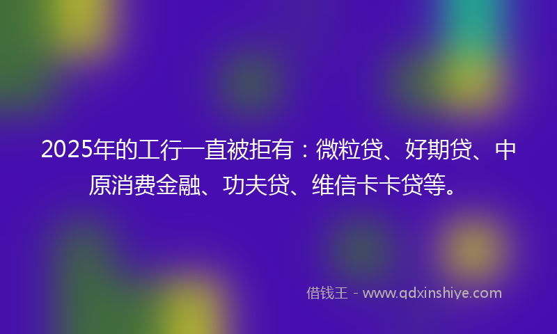 2025年的工行一直被拒有：微粒贷、好期贷、中原消费金融、功夫贷、维信卡卡贷等。