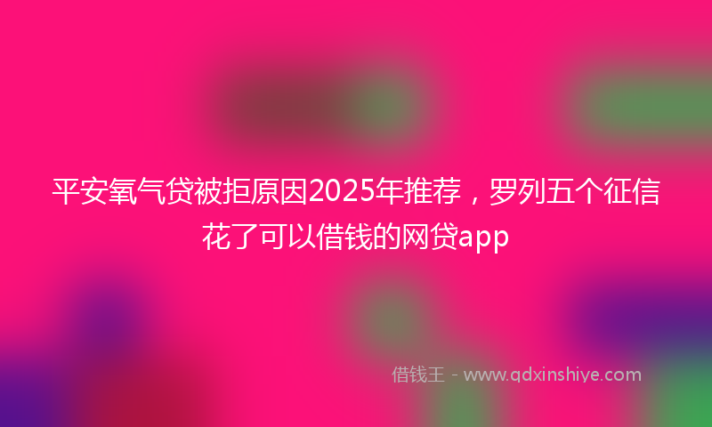 平安氧气贷被拒原因2025年推荐，罗列五个征信花了可以借钱的网贷app